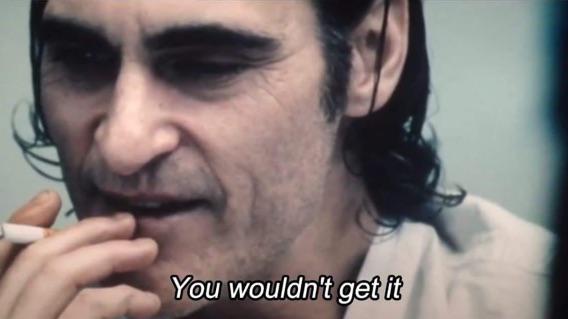 In the movie Joker (2019) near the end Joaquin Phoenix's character; Arthur  says “You wouldn't get it.” This is in reference to the fact that the media  and many critics missed the