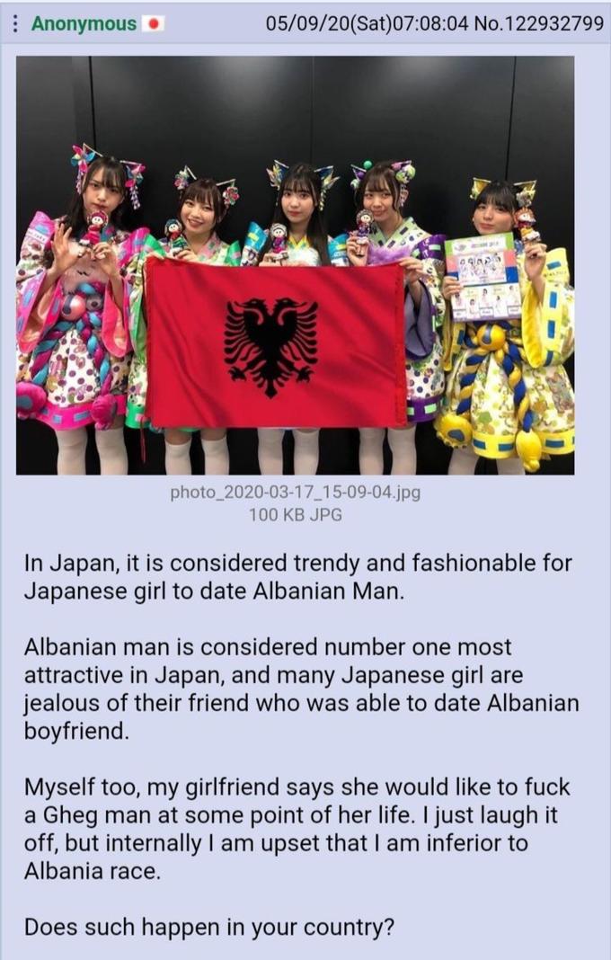 : Anonymous O 05/09/20(Sat)07:08:04 No.122932799 photo_2020-03-17 15-09-04.jpg 100 KB JPG In Japan, it is considered trendy and fashionable for Japanese girl to date Albanian Man. Albanian man is considered number one most attractive in Japan, and many Japanese girl are jealous of their friend who was able to date Albanian boyfriend. Myself too, my girlfriend says she would like to fuck a Gheg man at some point of her life. I just laugh it off, but internally I am upset that I am inferior to Albania race. Does such happen in your country? Text Advertising