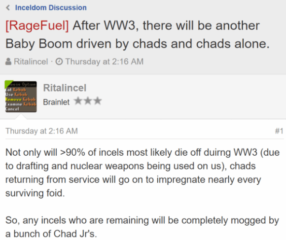 [RageFuel] After WW3, there will be another Baby Boom driven by chads and chads alone.  Thread starterRitalincel  Start dateThursday at 2:16 AM Ritalincel Ritalincel Brainlet - Thursday at 2:16 AM#1 Not only will >90% of incels most likely die off duirng WW3 (due to drafting and nuclear weapons being used on us), chads returning from service will go on to impregnate nearly every surviving foid.  So, any incels who are remaining will be completely mogged by a bunch of Chad Jr's.