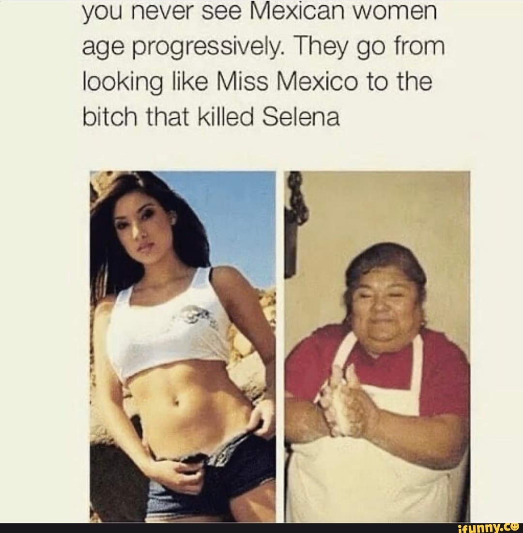 You never see Mexican women age progressively. They go from looking like  Miss Mexico to the bitch that killed Selena - iFunny