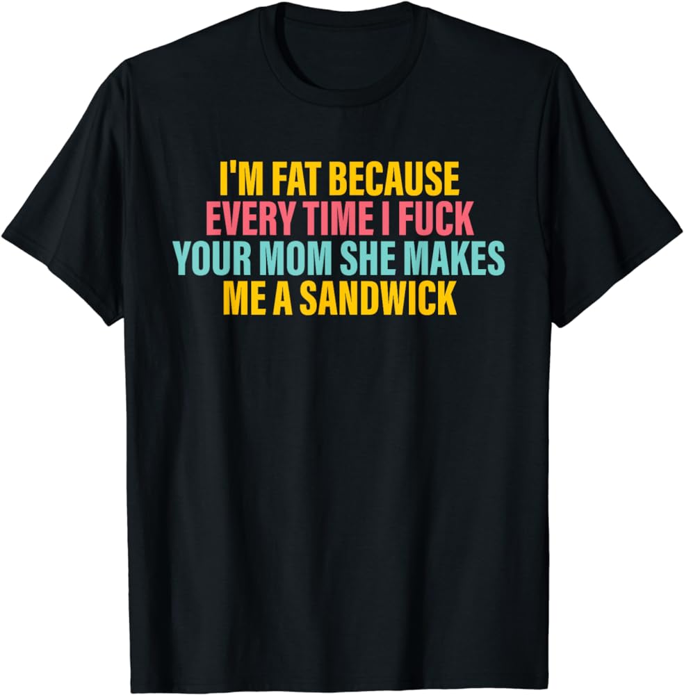 I'm Fat Because Every Time I Fuck Your Mom She Makes Me T-Shirt